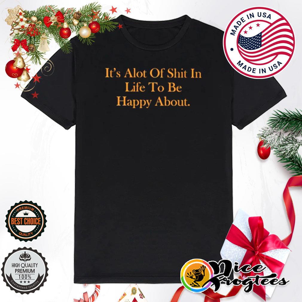 It's alot of shit in life to be happy about shirt