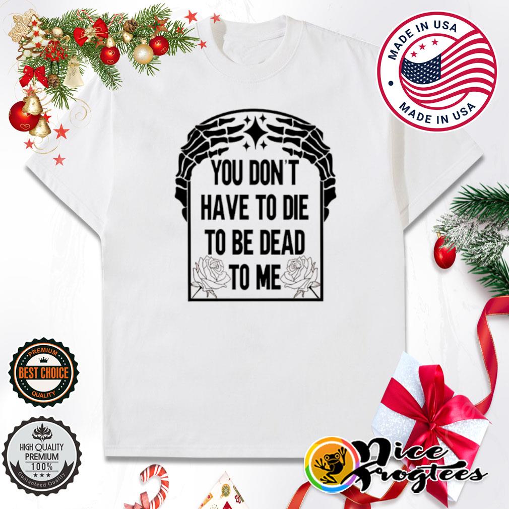 you don't have to die to be dead to me shirt